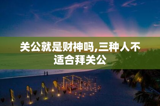 关公就是财神吗,三种人不适合拜关公