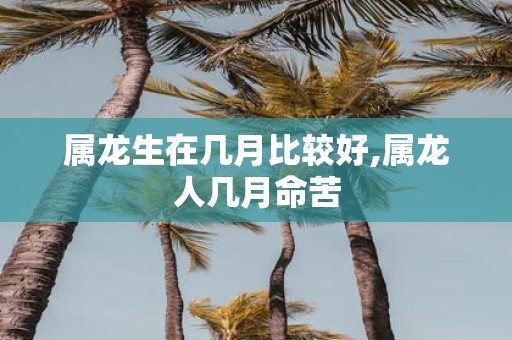 属龙生在几月比较好,属龙人几月命苦