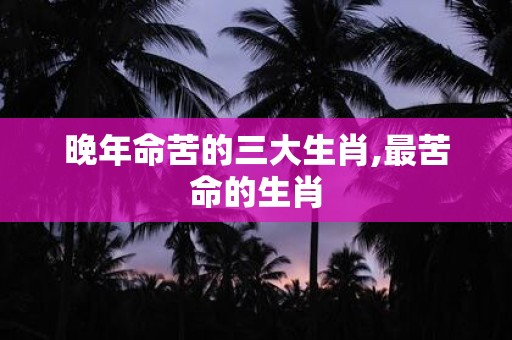 晚年命苦的三大生肖,最苦命的生肖