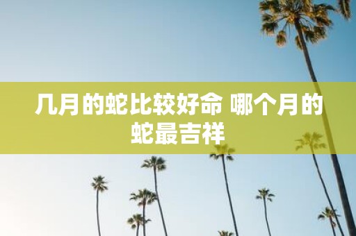几月的蛇比较好命 哪个月的蛇最吉祥