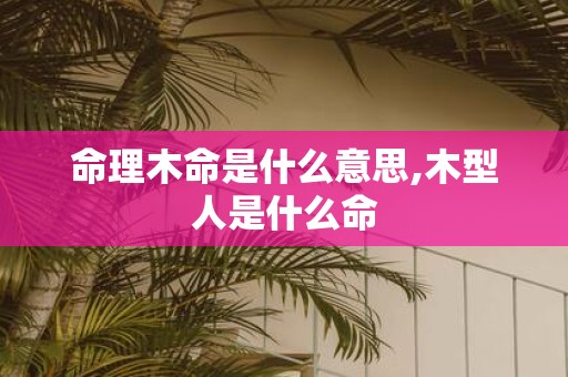 命理木命是什么意思,木型人是什么命