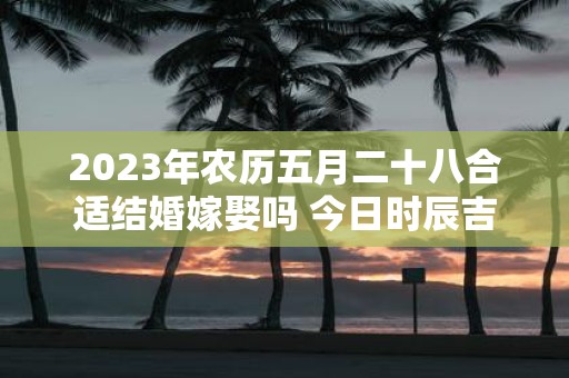 2025年农历五月二十八合适结婚嫁娶吗 今日时辰吉凶