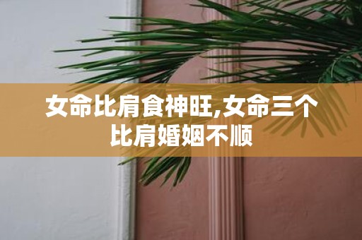 女命比肩食神旺,女命三个比肩婚姻不顺
