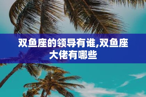 双鱼座的领导有谁,双鱼座大佬有哪些