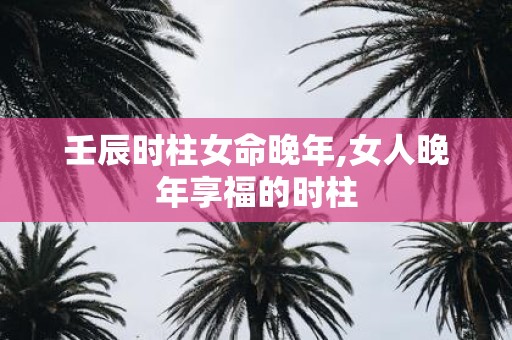 壬辰时柱女命晚年,女人晚年享福的时柱