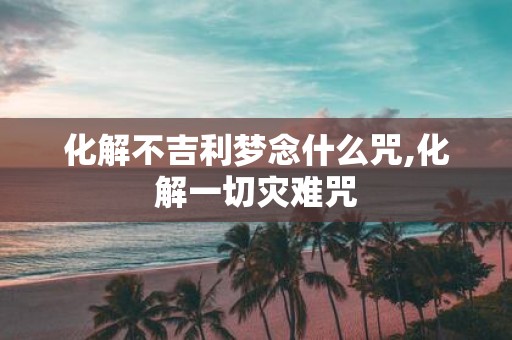 化解不吉利梦念什么咒,化解一切灾难咒