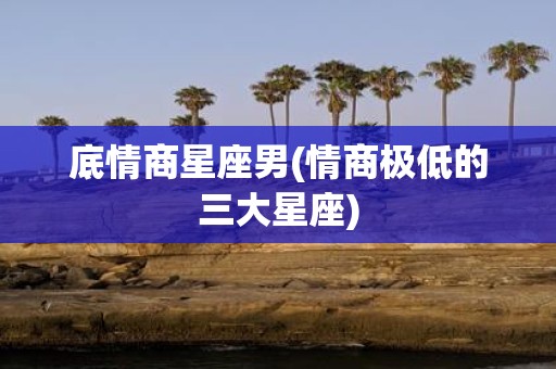 底情商星座男(情商极低的三大星座)