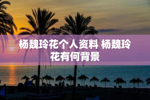 杨魏玲花个人资料 杨魏玲花有何背景