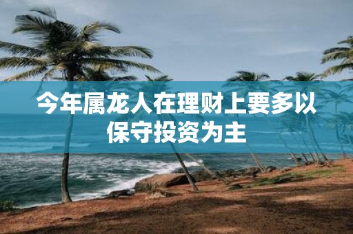 今年属龙人在理财上要多以保守投资为主