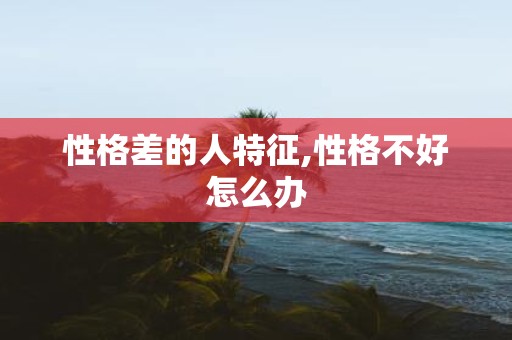 性格差的人特征,性格不好怎么办