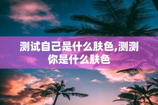 测试自己是什么肤色,测测你是什么肤色