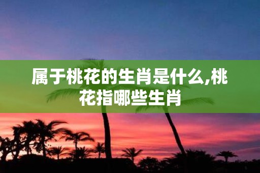 属于桃花的生肖是什么,桃花指哪些生肖