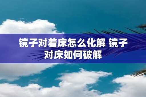 镜子对着床怎么化解 镜子对床如何破解