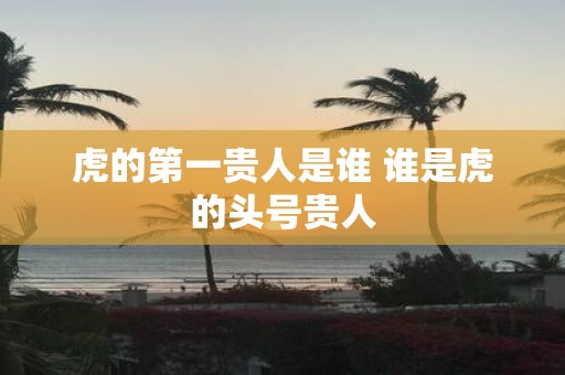 虎的第一贵人是谁 谁是虎的头号贵人