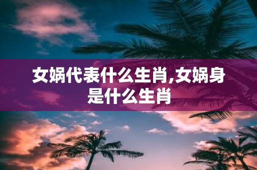 女娲代表什么生肖,女娲身是什么生肖