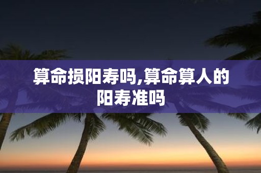 算命损阳寿吗,算命算人的阳寿准吗
