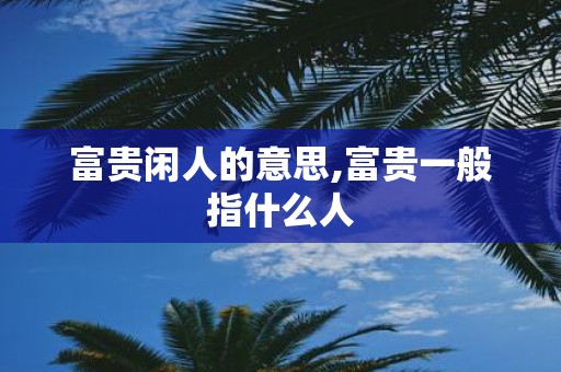 富贵闲人的意思,富贵一般指什么人