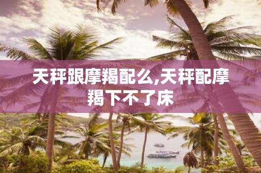 天秤跟摩羯配么,天秤配摩羯下不了床