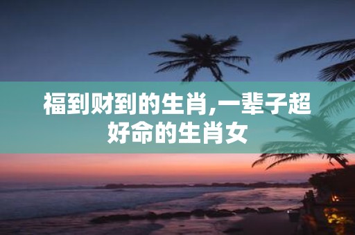 福到财到的生肖,一辈子超好命的生肖女