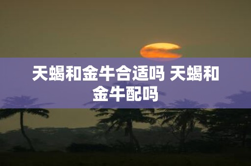 天蝎和金牛合适吗 天蝎和金牛配吗