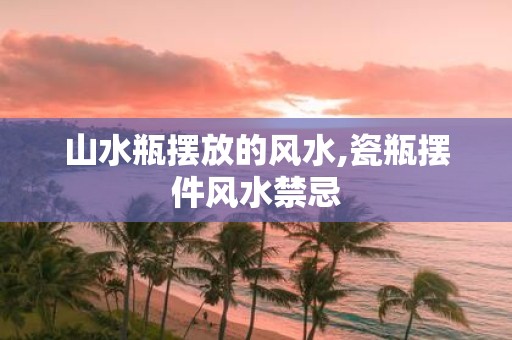 山水瓶摆放的风水,瓷瓶摆件风水禁忌