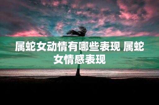 属蛇女动情有哪些表现 属蛇女情感表现