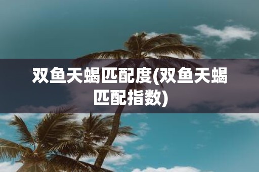 双鱼天蝎匹配度(双鱼天蝎匹配指数)