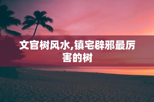 文官树风水,镇宅辟邪最厉害的树