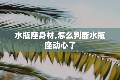 水瓶座身材,怎么判断水瓶座动心了