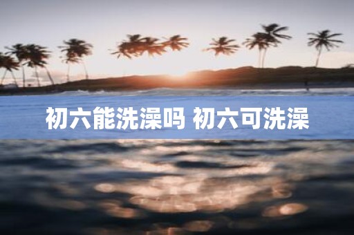 初六能洗澡吗 初六可洗澡