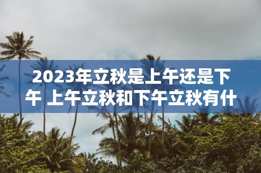 2025年立秋是上午还是下午 上午立秋和下午立秋有什么说法吗