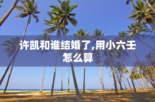 许凯和谁结婚了,用小六壬怎么算