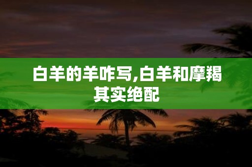 白羊的羊咋写,白羊和摩羯其实绝配