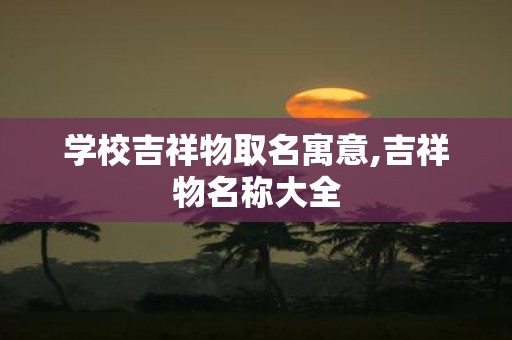 学校吉祥物取名寓意,吉祥物名称大全