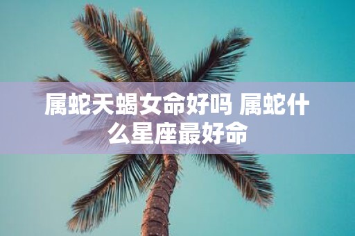 属蛇天蝎女命好吗 属蛇什么星座最好命