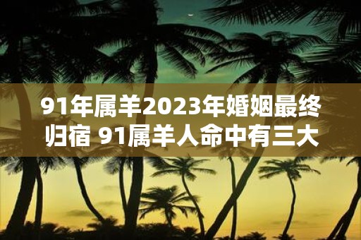 91年属羊2025年婚姻最终归宿 91属羊人命中有三大劫