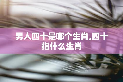 男人四十是哪个生肖,四十指什么生肖