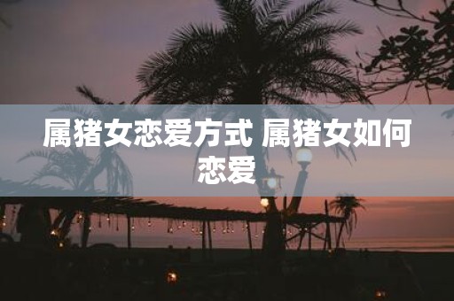 属猪女恋爱方式 属猪女如何恋爱