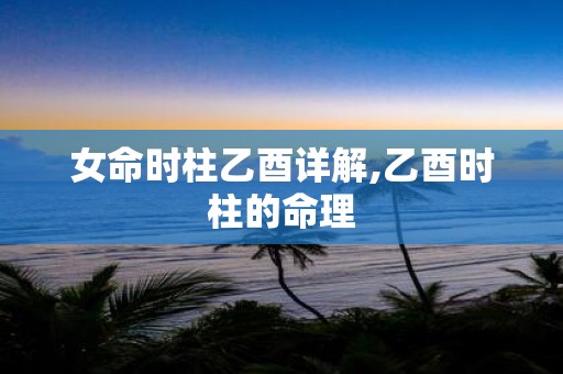 女命时柱乙酉详解,乙酉时柱的命理
