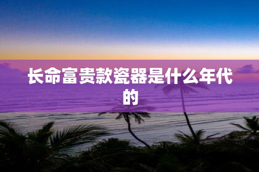 长命富贵款瓷器是什么年代的