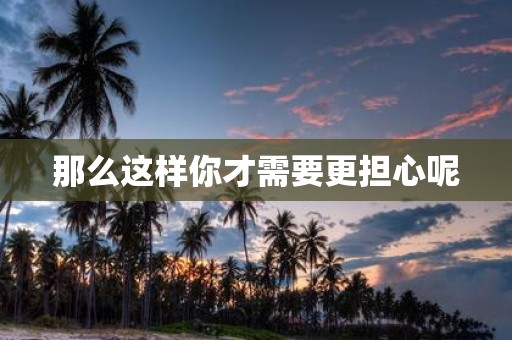 那么这样你才需要更担心呢