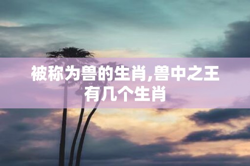 被称为兽的生肖,兽中之王有几个生肖