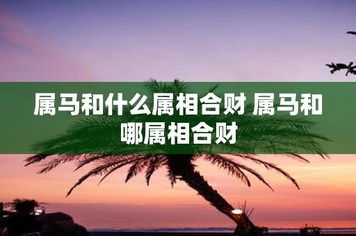 属马和什么属相合财 属马和哪属相合财