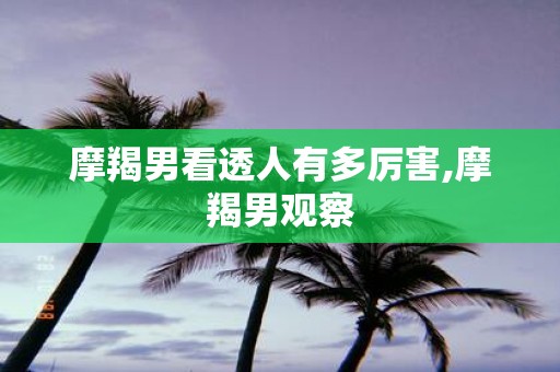 摩羯男看透人有多厉害,摩羯男观察