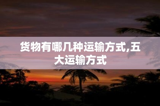 货物有哪几种运输方式,五大运输方式
