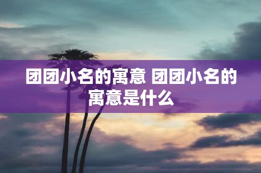 团团小名的寓意 团团小名的寓意是什么