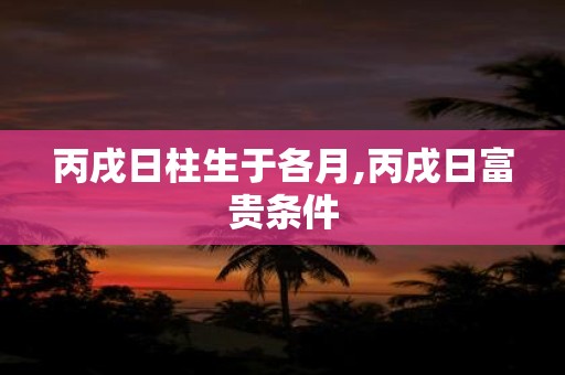 丙戌日柱生于各月,丙戌日富贵条件