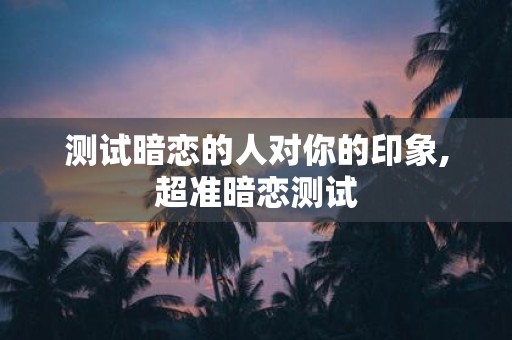 测试暗恋的人对你的印象,超准暗恋测试