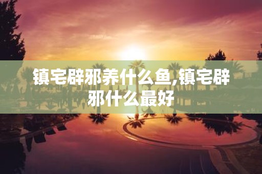 镇宅辟邪养什么鱼,镇宅辟邪什么最好