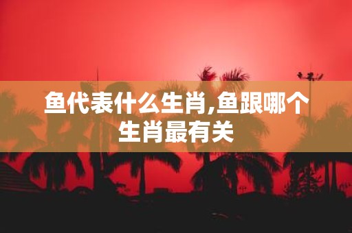 鱼代表什么生肖,鱼跟哪个生肖最有关